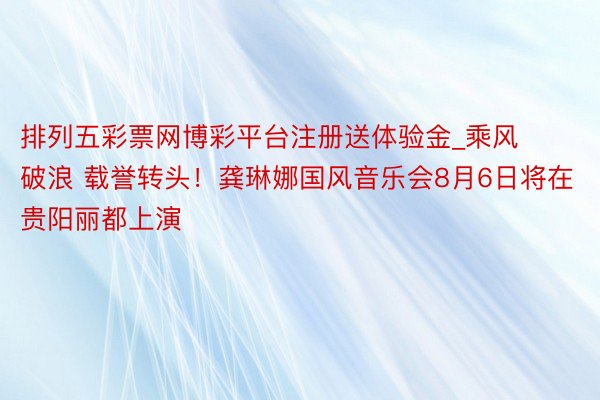 排列五彩票网博彩平台注册送体验金_乘风破浪 载誉转头！龚琳娜国风音乐会8月6日将在贵阳丽都上演