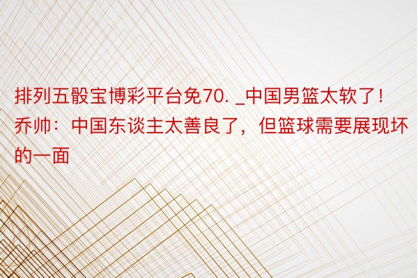 排列五骰宝博彩平台免70. _中国男篮太软了！乔帅：中国东谈主太善良了，但篮球需要展现坏的一面