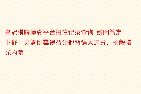 皇冠棋牌博彩平台投注记录查询_姚明笃定下野！男篮倒霉得益让他背锅太过分，杨毅曝光内幕
