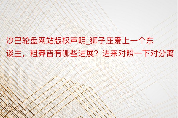 沙巴轮盘网站版权声明_狮子座爱上一个东谈主，粗莽皆有哪些进展？进来对照一下对分离