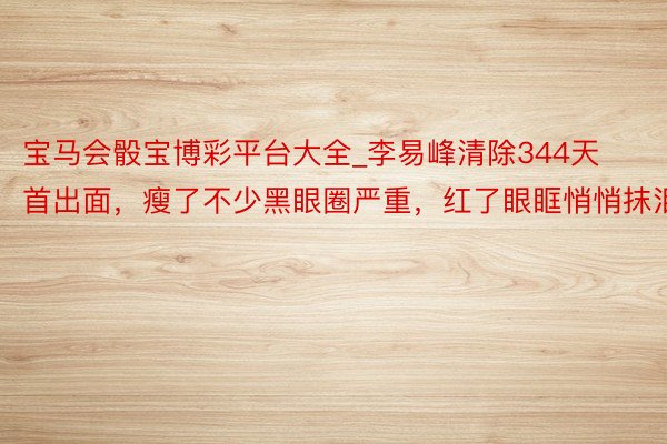 宝马会骰宝博彩平台大全_李易峰清除344天首出面，瘦了不少黑眼圈严重，红了眼眶悄悄抹泪