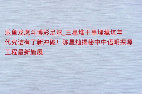 乐鱼龙虎斗博彩足球_三星堆干事埋藏坑年代究诘有了新冲破！陈星灿揭秘中中语明探源工程最新施展