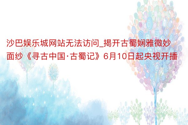 沙巴娱乐城网站无法访问_揭开古蜀娴雅微妙面纱《寻古中国·古蜀记》6月10日起央视开播