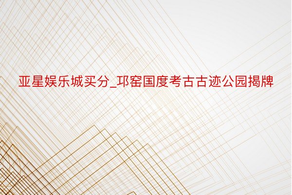 亚星娱乐城买分_邛窑国度考古古迹公园揭牌