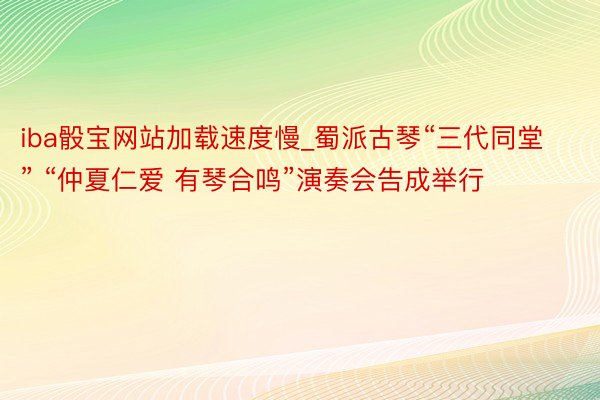 iba骰宝网站加载速度慢_蜀派古琴“三代同堂” “仲夏仁爱 有琴合鸣”演奏会告成举行