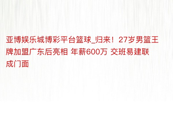 亚博娱乐城博彩平台篮球_归来！27岁男篮王牌加盟广东后亮相 年薪600万 交班易建联成门面