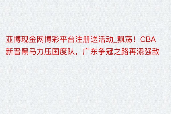 亚博现金网博彩平台注册送活动_飘荡！CBA新晋黑马力压国度队，广东争冠之路再添强敌