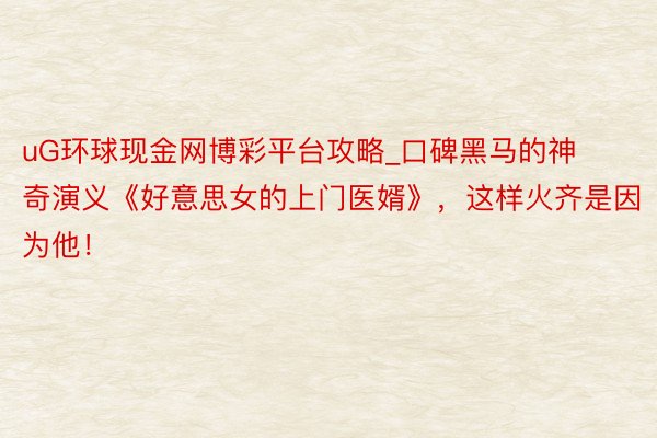 uG环球现金网博彩平台攻略_口碑黑马的神奇演义《好意思女的上门医婿》，这样火齐是因为他！