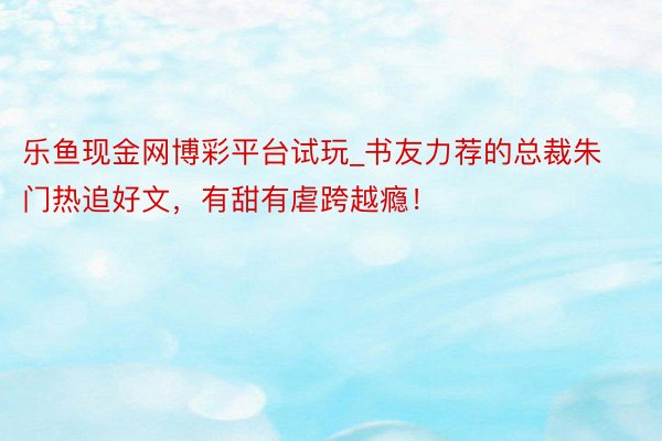 乐鱼现金网博彩平台试玩_书友力荐的总裁朱门热追好文，有甜有虐跨越瘾！