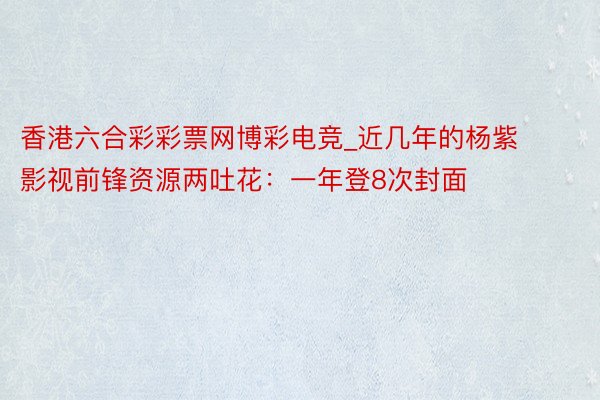 香港六合彩彩票网博彩电竞_近几年的杨紫影视前锋资源两吐花：一年登8次封面