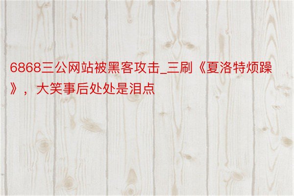 6868三公网站被黑客攻击_三刷《夏洛特烦躁》，大笑事后处处是泪点