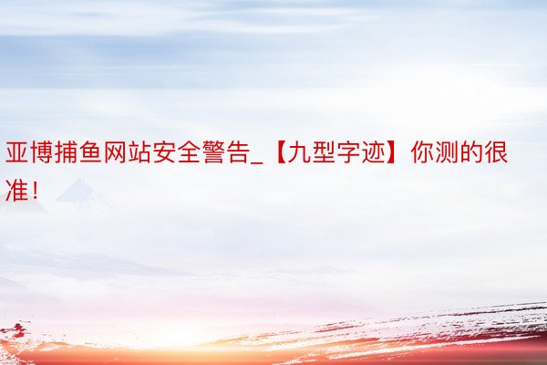 亚博捕鱼网站安全警告_【九型字迹】你测的很准！