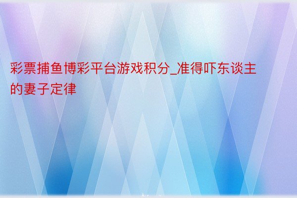 彩票捕鱼博彩平台游戏积分_准得吓东谈主的妻子定律