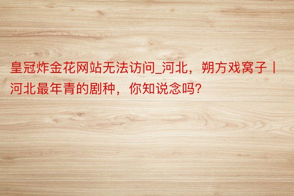 皇冠炸金花网站无法访问_河北,朔方戏窝子丨河北最年青的剧种,你知说念吗?