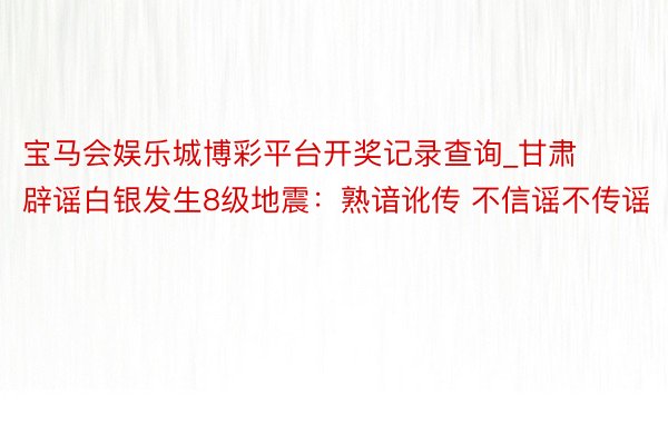 宝马会娱乐城博彩平台开奖记录查询_甘肃辟谣白银发生8级地震:熟谙讹传 不信谣不传谣