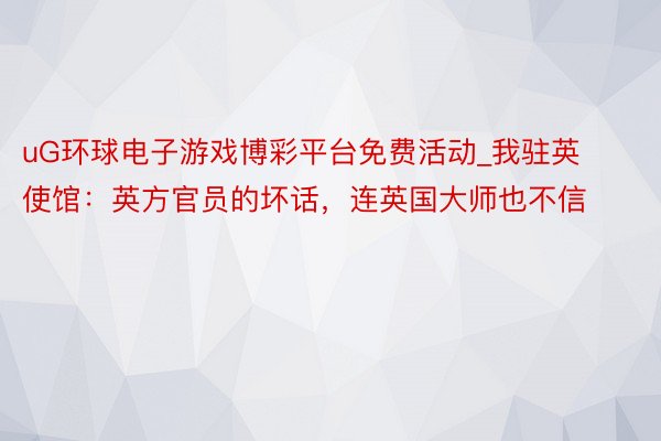 uG环球电子游戏博彩平台免费活动_我驻英使馆：英方官员的坏话，连英国大师也不信