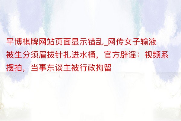平博棋牌网站页面显示错乱_网传女子输液被生分须眉拔针扎进水桶，官方辟谣：视频系摆拍，当事东谈主被行政拘留