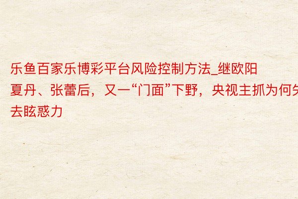 乐鱼百家乐博彩平台风险控制方法_继欧阳夏丹、张蕾后，又一“门面”下野，央视主抓为何失去眩惑力
