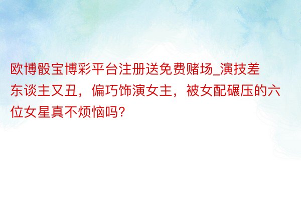 欧博骰宝博彩平台注册送免费赌场_演技差东谈主又丑，偏巧饰演女主，被女配碾压的六位女星真不烦恼吗？