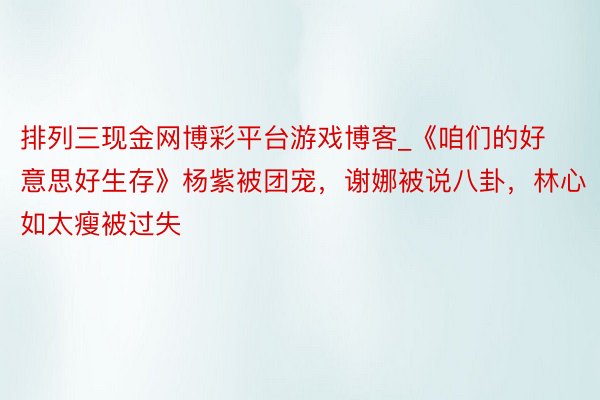 排列三现金网博彩平台游戏博客_《咱们的好意思好生存》杨紫被团宠，谢娜被说八卦，林心如太瘦被过失