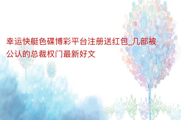 幸运快艇色碟博彩平台注册送红包_几部被公认的总裁权门最新好文