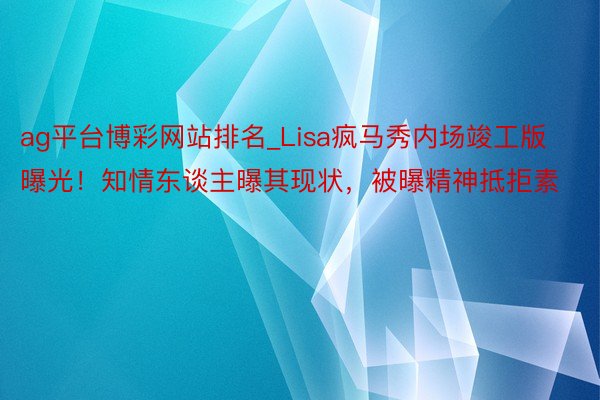 ag平台博彩网站排名_Lisa疯马秀内场竣工版曝光！知情东谈主曝其现状，被曝精神抵拒素