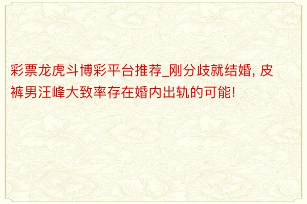 彩票龙虎斗博彩平台推荐_刚分歧就结婚， 皮裤男汪峰大致率存在婚内出轨的可能!