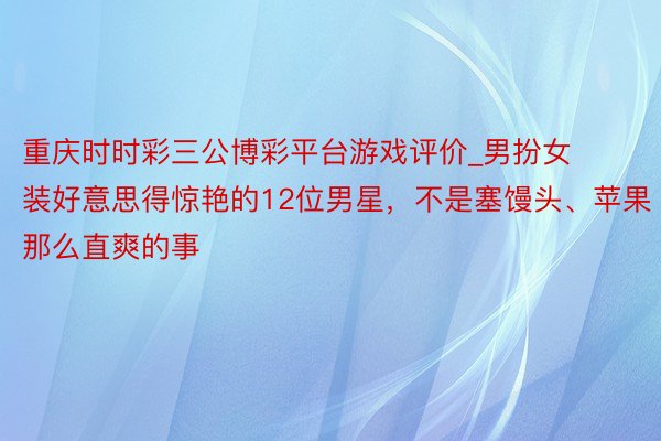 重庆时时彩三公博彩平台游戏评价_男扮女装好意思得惊艳的12位男星，不是塞馒头、苹果那么直爽的事