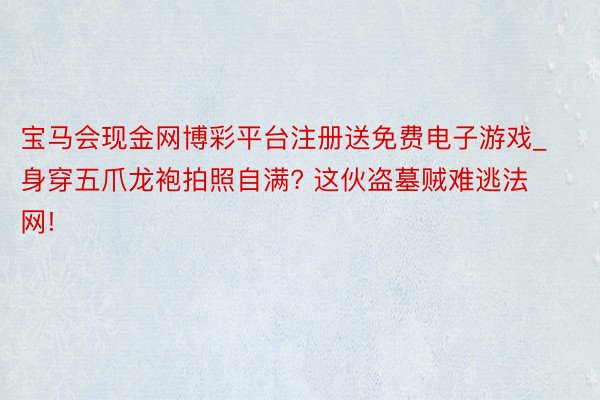 宝马会现金网博彩平台注册送免费电子游戏_身穿五爪龙袍拍照自满? 这伙盗墓贼难逃法网!