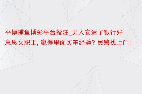 平博捕鱼博彩平台投注_男人安适了银行好意思女职工， 赢得里面买车经验? 民警找上门!