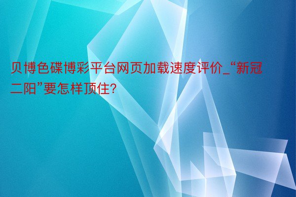 贝博色碟博彩平台网页加载速度评价_“新冠二阳”要怎样顶住？