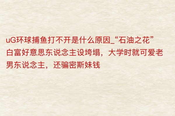 uG环球捕鱼打不开是什么原因_“石油之花”白富好意思东说念主设垮塌，大学时就可爱老男东说念主，还骗密斯妹钱