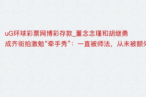 uG环球彩票网博彩存款_董念念瑾和胡继勇成齐街拍激勉“牵手秀”：一直被师法，从未被额外