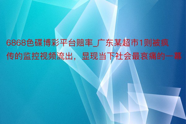 6868色碟博彩平台赔率_广东某超市1则被疯传的监控视频流出，显现当下社会最哀痛的一幕