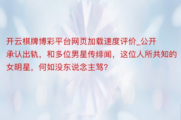 开云棋牌博彩平台网页加载速度评价_公开承认出轨，和多位男星传绯闻，这位人所共知的女明星，何如没东说念主骂？